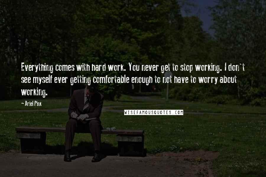 Ariel Pink Quotes: Everything comes with hard work. You never get to stop working. I don't see myself ever getting comfortable enough to not have to worry about working.