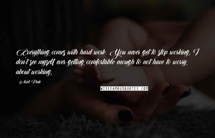 Ariel Pink Quotes: Everything comes with hard work. You never get to stop working. I don't see myself ever getting comfortable enough to not have to worry about working.