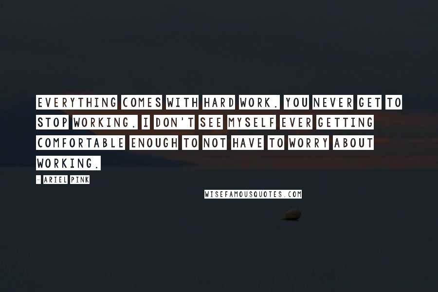 Ariel Pink Quotes: Everything comes with hard work. You never get to stop working. I don't see myself ever getting comfortable enough to not have to worry about working.