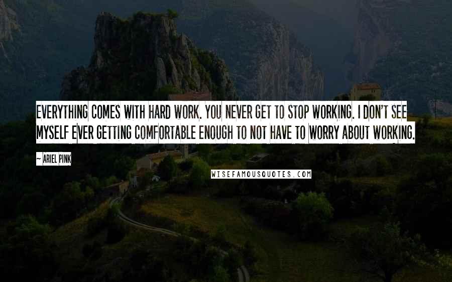 Ariel Pink Quotes: Everything comes with hard work. You never get to stop working. I don't see myself ever getting comfortable enough to not have to worry about working.