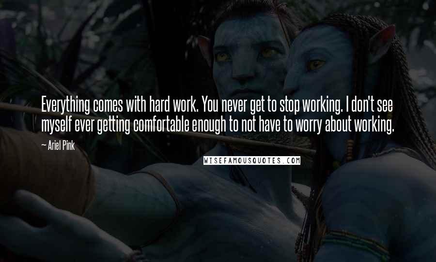 Ariel Pink Quotes: Everything comes with hard work. You never get to stop working. I don't see myself ever getting comfortable enough to not have to worry about working.