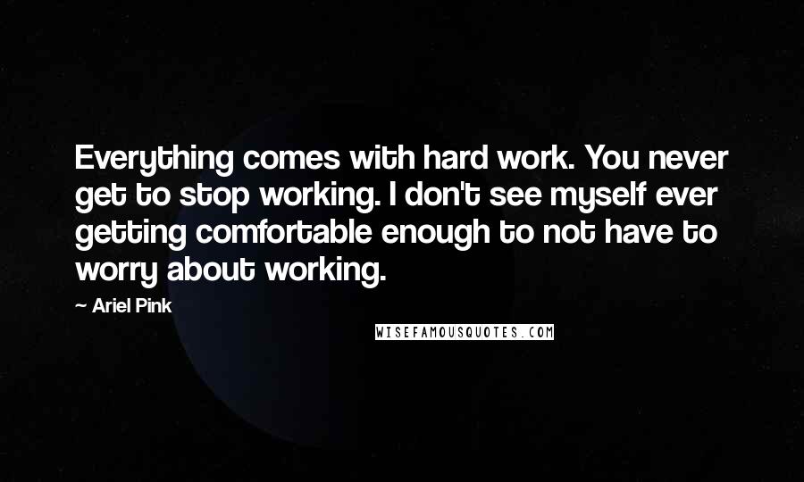 Ariel Pink Quotes: Everything comes with hard work. You never get to stop working. I don't see myself ever getting comfortable enough to not have to worry about working.