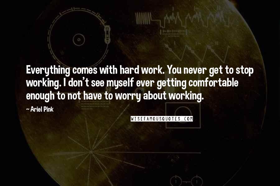 Ariel Pink Quotes: Everything comes with hard work. You never get to stop working. I don't see myself ever getting comfortable enough to not have to worry about working.