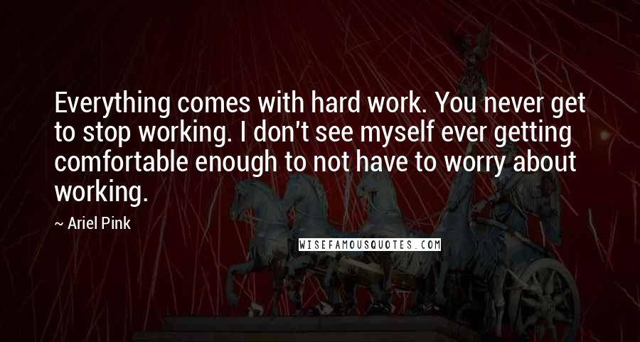 Ariel Pink Quotes: Everything comes with hard work. You never get to stop working. I don't see myself ever getting comfortable enough to not have to worry about working.