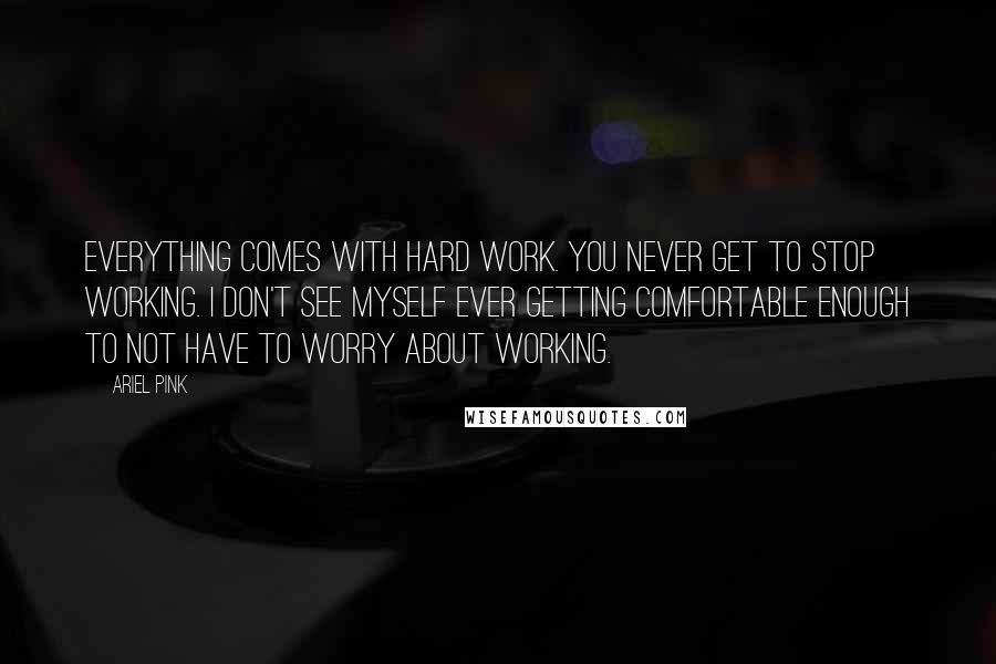 Ariel Pink Quotes: Everything comes with hard work. You never get to stop working. I don't see myself ever getting comfortable enough to not have to worry about working.