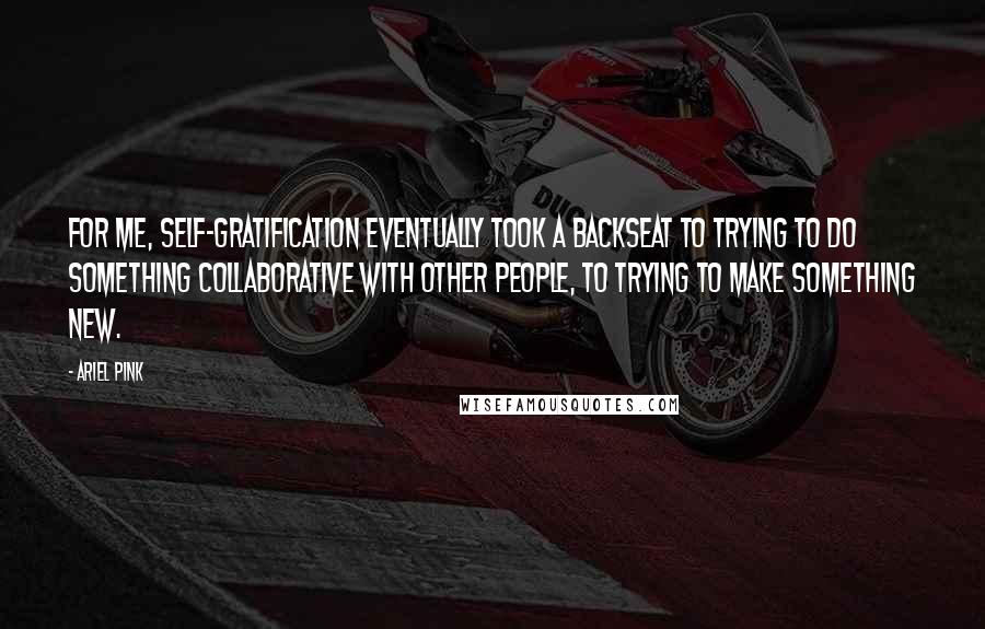 Ariel Pink Quotes: For me, self-gratification eventually took a backseat to trying to do something collaborative with other people, to trying to make something new.