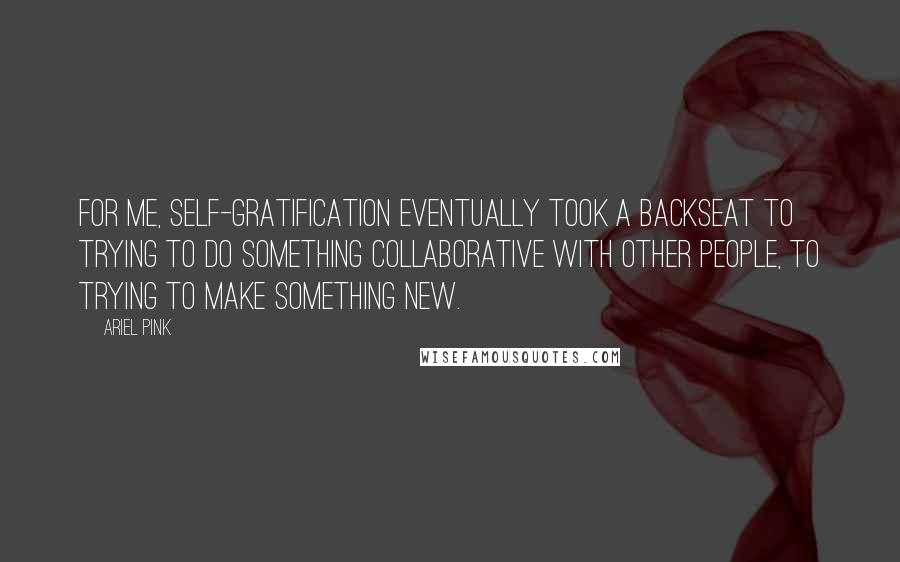 Ariel Pink Quotes: For me, self-gratification eventually took a backseat to trying to do something collaborative with other people, to trying to make something new.