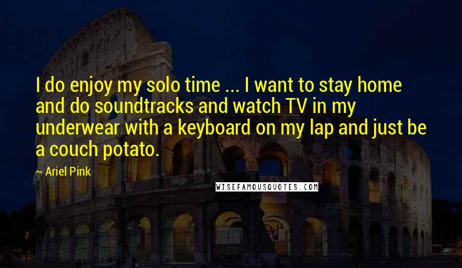 Ariel Pink Quotes: I do enjoy my solo time ... I want to stay home and do soundtracks and watch TV in my underwear with a keyboard on my lap and just be a couch potato.