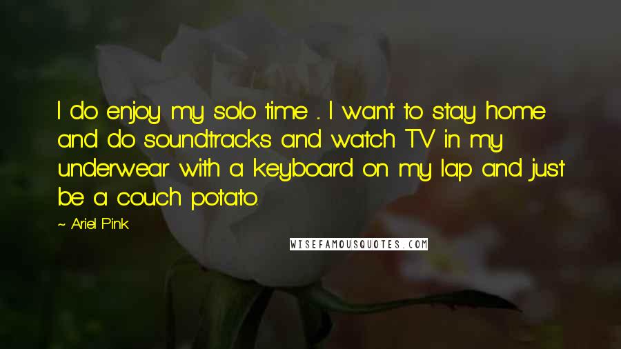 Ariel Pink Quotes: I do enjoy my solo time ... I want to stay home and do soundtracks and watch TV in my underwear with a keyboard on my lap and just be a couch potato.