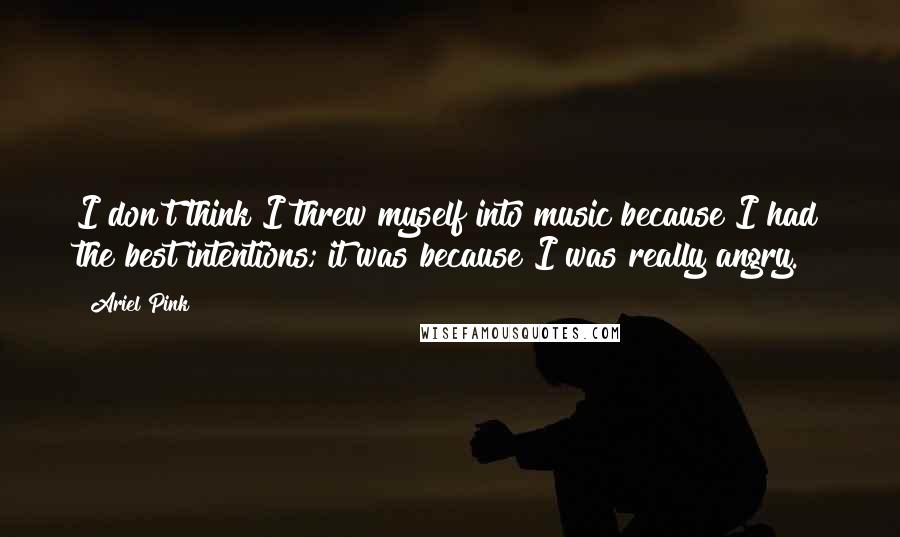 Ariel Pink Quotes: I don't think I threw myself into music because I had the best intentions; it was because I was really angry.