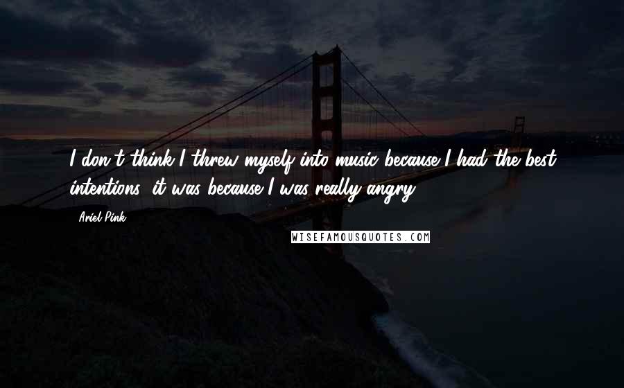 Ariel Pink Quotes: I don't think I threw myself into music because I had the best intentions; it was because I was really angry.