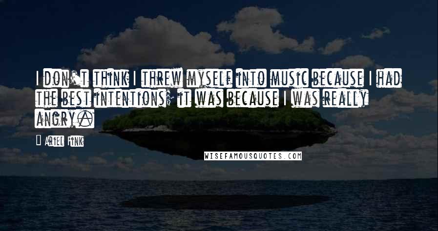 Ariel Pink Quotes: I don't think I threw myself into music because I had the best intentions; it was because I was really angry.