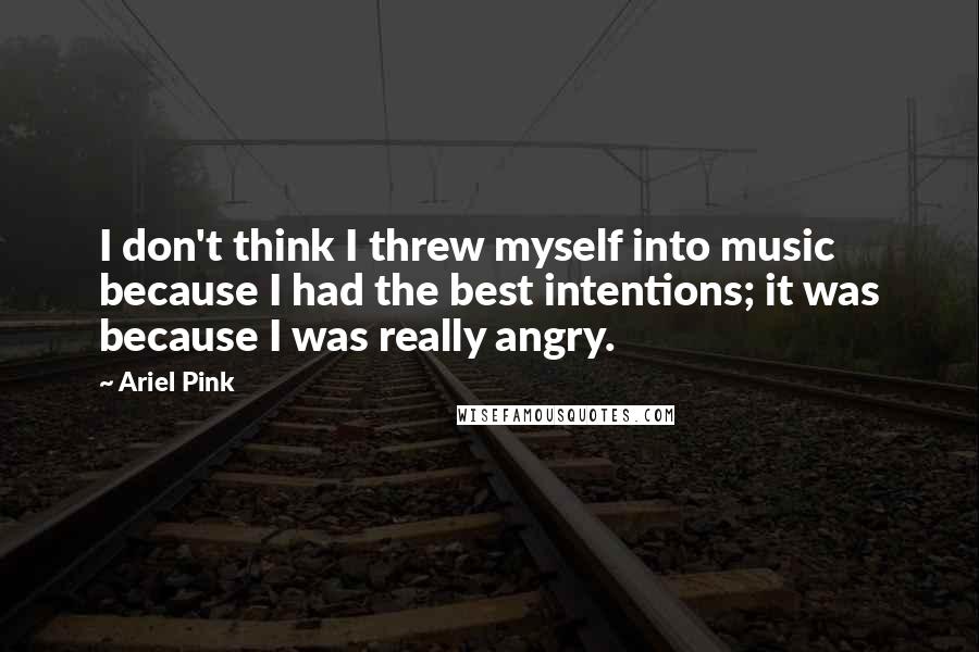 Ariel Pink Quotes: I don't think I threw myself into music because I had the best intentions; it was because I was really angry.