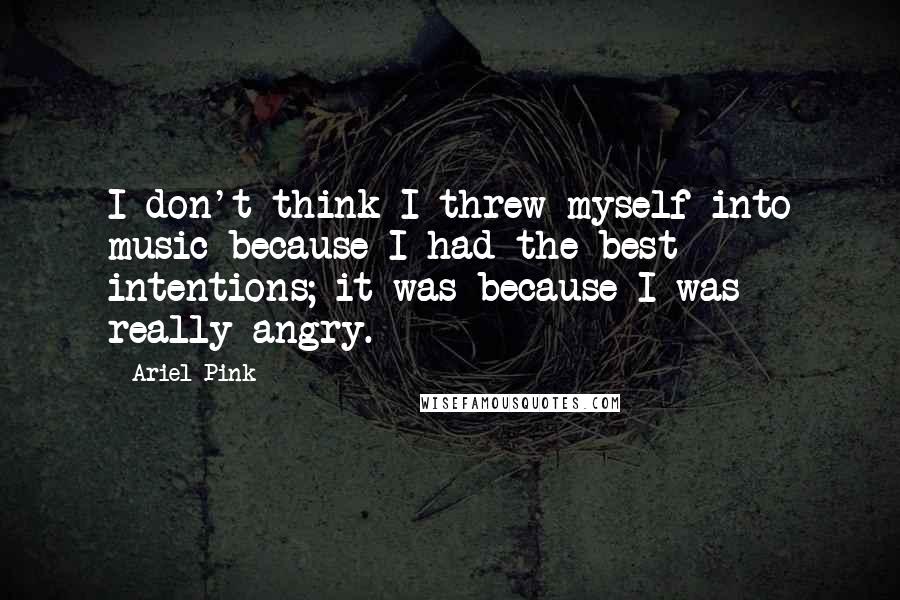 Ariel Pink Quotes: I don't think I threw myself into music because I had the best intentions; it was because I was really angry.