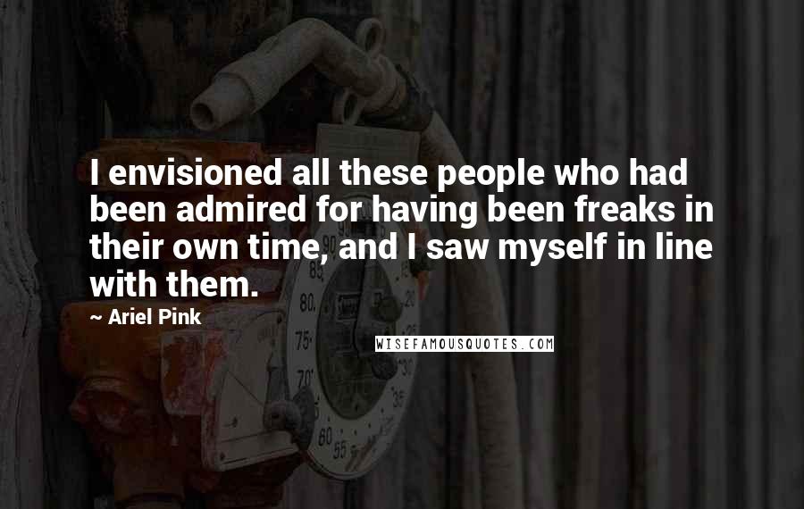 Ariel Pink Quotes: I envisioned all these people who had been admired for having been freaks in their own time, and I saw myself in line with them.