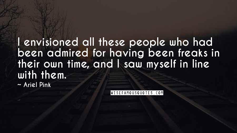 Ariel Pink Quotes: I envisioned all these people who had been admired for having been freaks in their own time, and I saw myself in line with them.