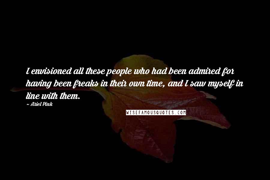 Ariel Pink Quotes: I envisioned all these people who had been admired for having been freaks in their own time, and I saw myself in line with them.