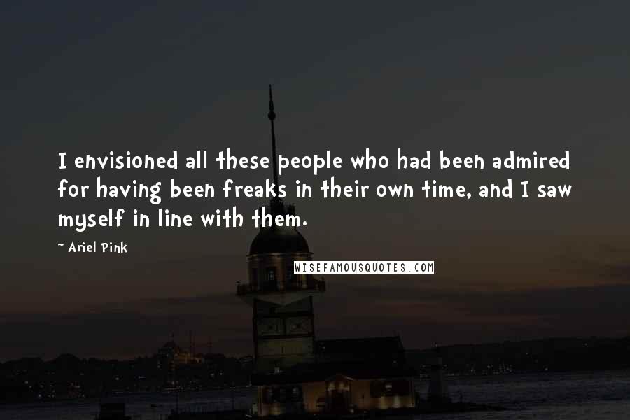 Ariel Pink Quotes: I envisioned all these people who had been admired for having been freaks in their own time, and I saw myself in line with them.