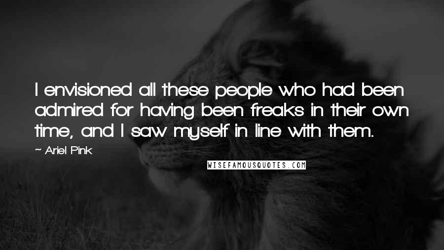 Ariel Pink Quotes: I envisioned all these people who had been admired for having been freaks in their own time, and I saw myself in line with them.