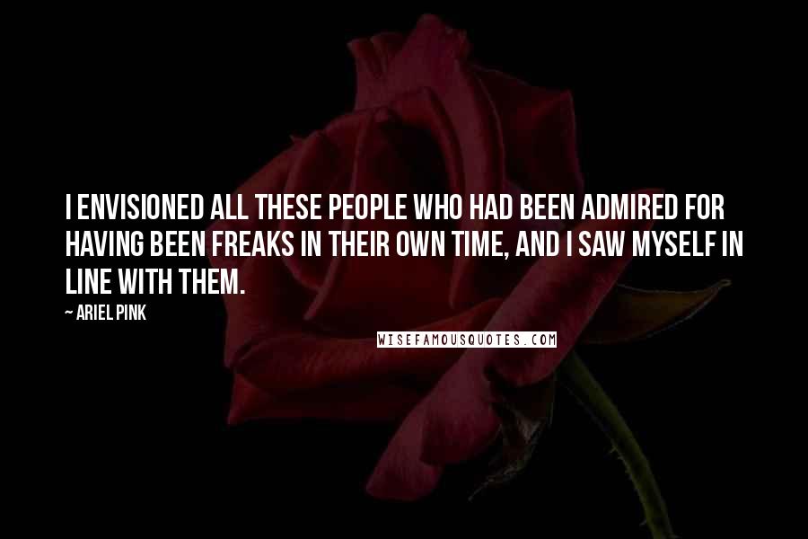 Ariel Pink Quotes: I envisioned all these people who had been admired for having been freaks in their own time, and I saw myself in line with them.