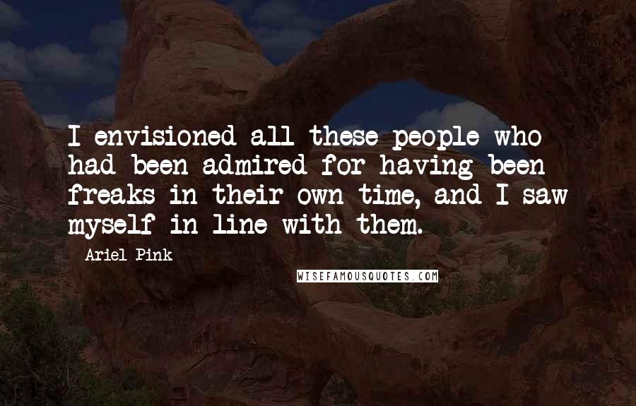 Ariel Pink Quotes: I envisioned all these people who had been admired for having been freaks in their own time, and I saw myself in line with them.