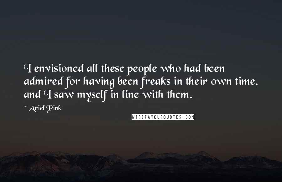 Ariel Pink Quotes: I envisioned all these people who had been admired for having been freaks in their own time, and I saw myself in line with them.