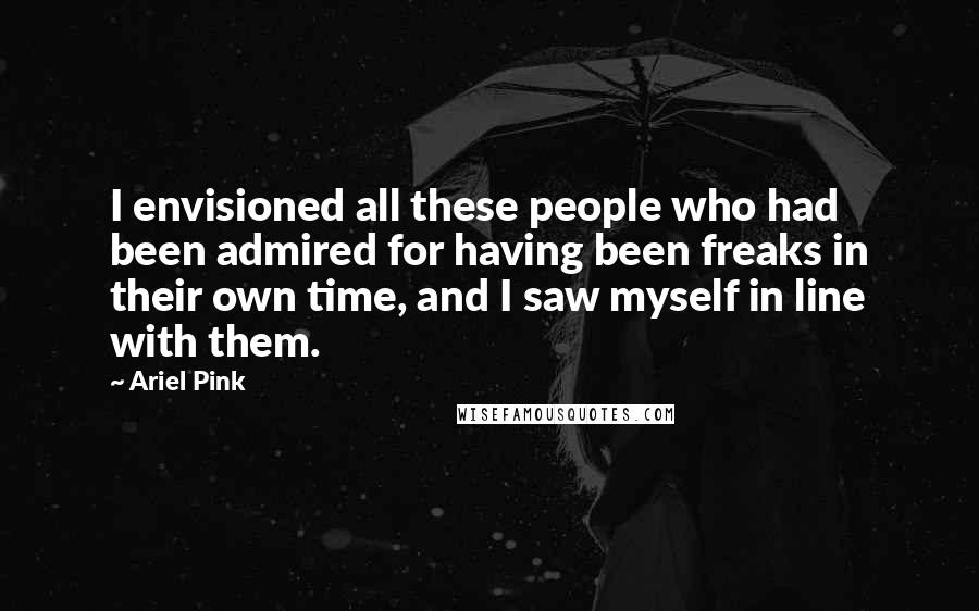 Ariel Pink Quotes: I envisioned all these people who had been admired for having been freaks in their own time, and I saw myself in line with them.