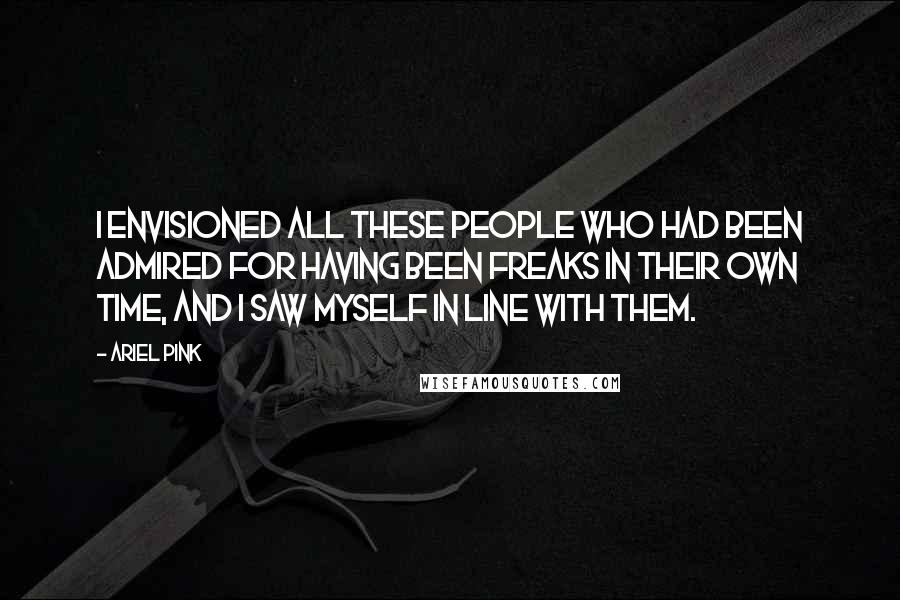 Ariel Pink Quotes: I envisioned all these people who had been admired for having been freaks in their own time, and I saw myself in line with them.