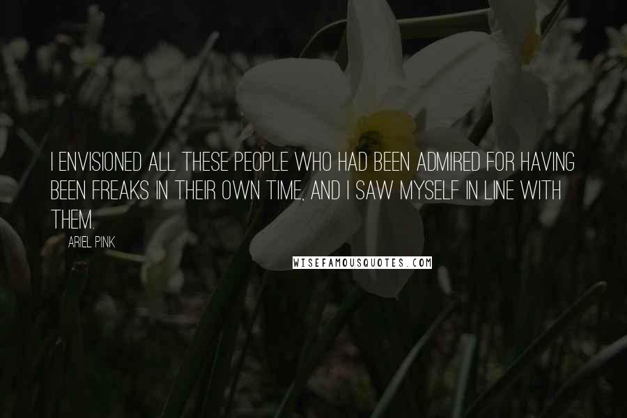 Ariel Pink Quotes: I envisioned all these people who had been admired for having been freaks in their own time, and I saw myself in line with them.