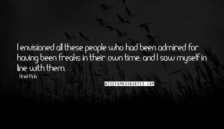 Ariel Pink Quotes: I envisioned all these people who had been admired for having been freaks in their own time, and I saw myself in line with them.