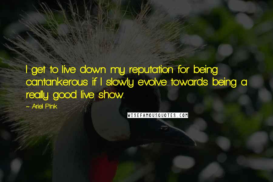 Ariel Pink Quotes: I get to live down my reputation for being cantankerous if I slowly evolve towards being a really good live show.