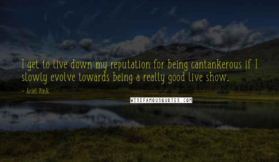 Ariel Pink Quotes: I get to live down my reputation for being cantankerous if I slowly evolve towards being a really good live show.