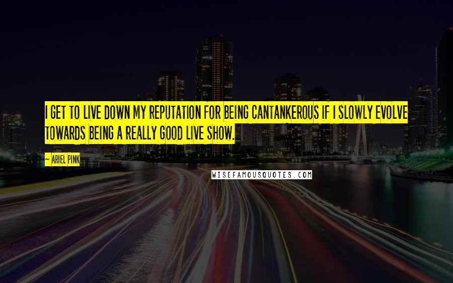 Ariel Pink Quotes: I get to live down my reputation for being cantankerous if I slowly evolve towards being a really good live show.