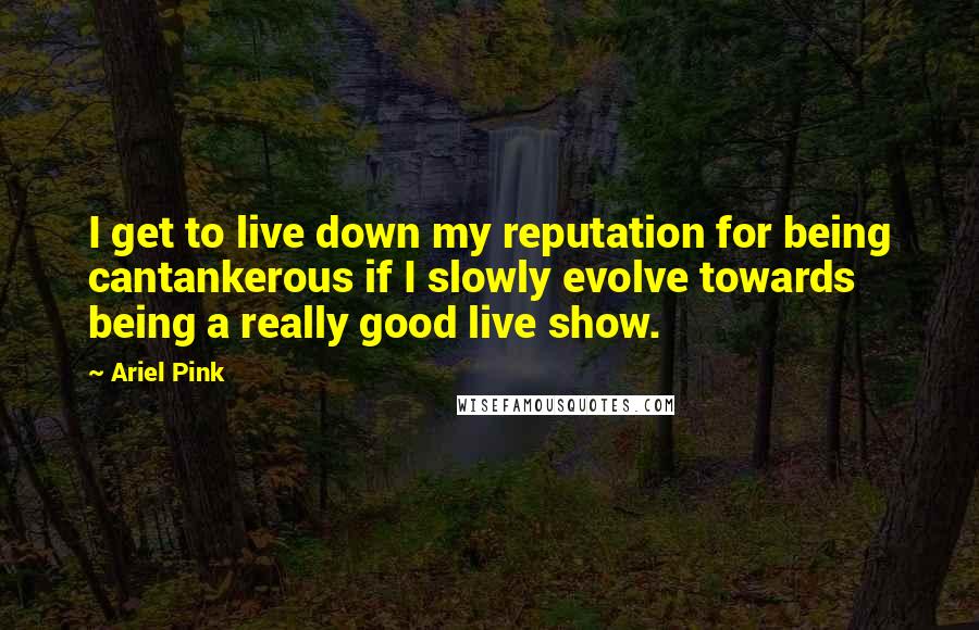 Ariel Pink Quotes: I get to live down my reputation for being cantankerous if I slowly evolve towards being a really good live show.