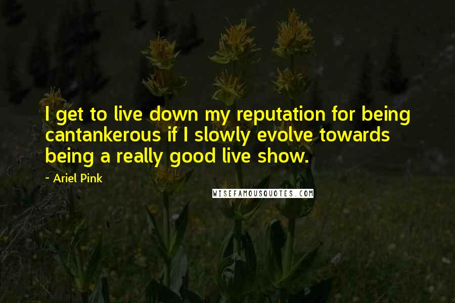 Ariel Pink Quotes: I get to live down my reputation for being cantankerous if I slowly evolve towards being a really good live show.