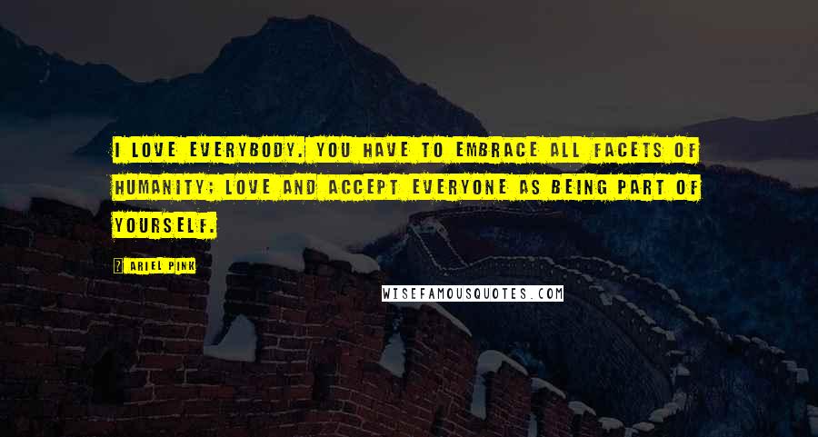 Ariel Pink Quotes: I love everybody. You have to embrace all facets of humanity; love and accept everyone as being part of yourself.