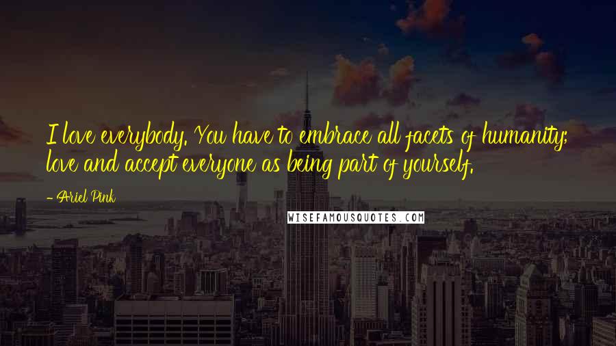 Ariel Pink Quotes: I love everybody. You have to embrace all facets of humanity; love and accept everyone as being part of yourself.