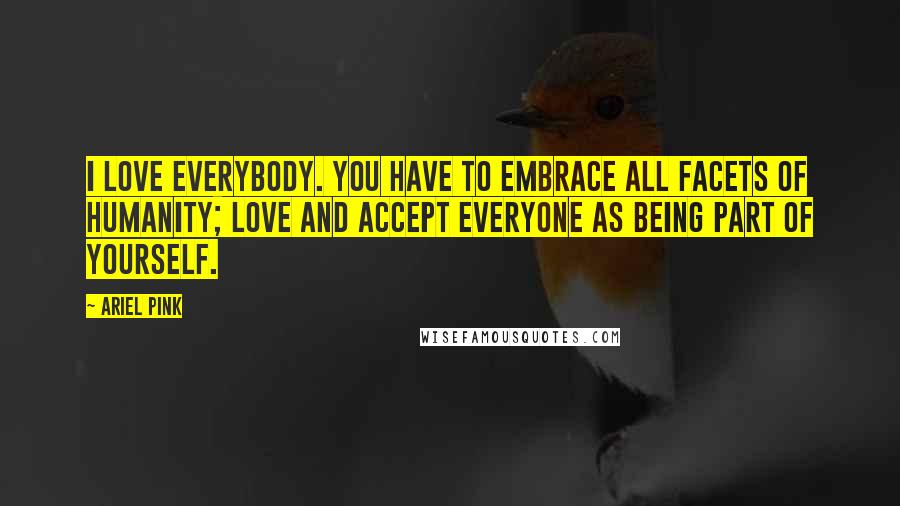 Ariel Pink Quotes: I love everybody. You have to embrace all facets of humanity; love and accept everyone as being part of yourself.