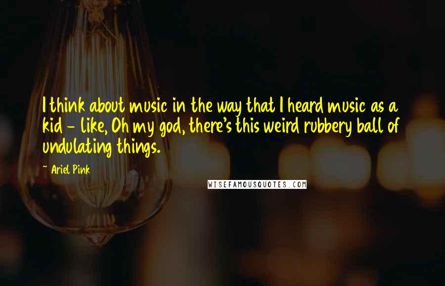 Ariel Pink Quotes: I think about music in the way that I heard music as a kid - like, Oh my god, there's this weird rubbery ball of undulating things.