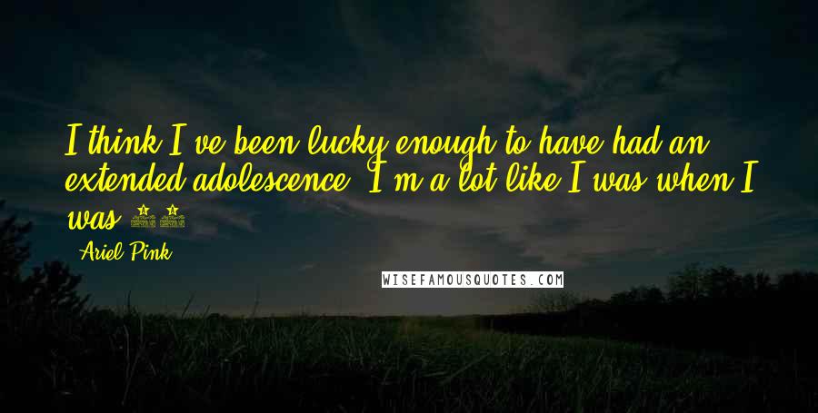 Ariel Pink Quotes: I think I've been lucky enough to have had an extended adolescence. I'm a lot like I was when I was 15.