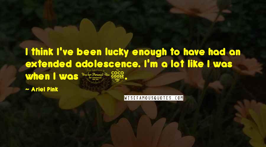 Ariel Pink Quotes: I think I've been lucky enough to have had an extended adolescence. I'm a lot like I was when I was 15.