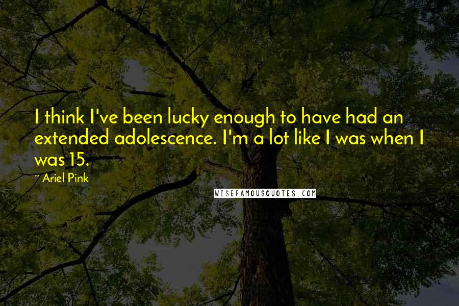 Ariel Pink Quotes: I think I've been lucky enough to have had an extended adolescence. I'm a lot like I was when I was 15.