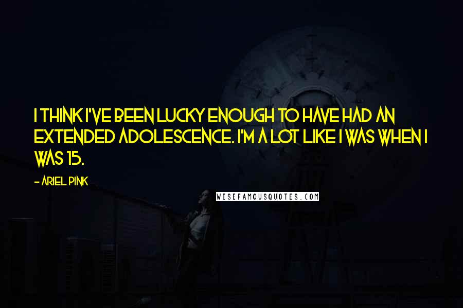 Ariel Pink Quotes: I think I've been lucky enough to have had an extended adolescence. I'm a lot like I was when I was 15.