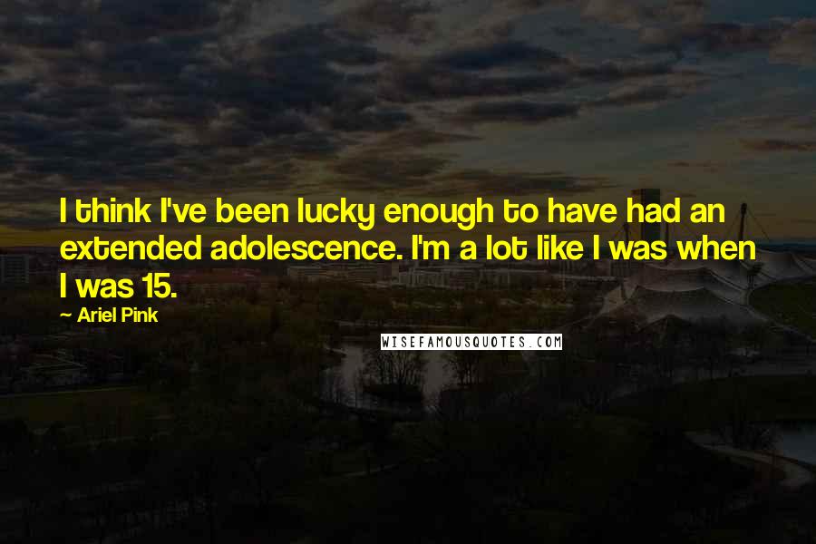 Ariel Pink Quotes: I think I've been lucky enough to have had an extended adolescence. I'm a lot like I was when I was 15.