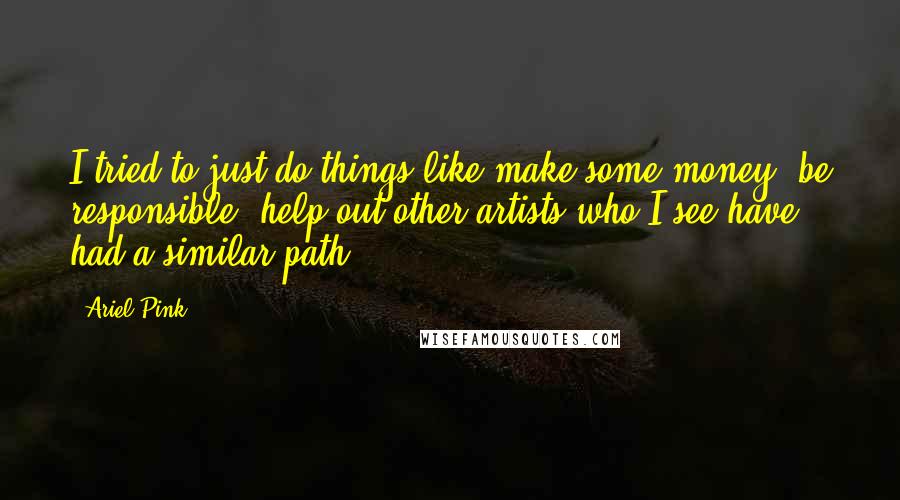 Ariel Pink Quotes: I tried to just do things like make some money, be responsible, help out other artists who I see have had a similar path.