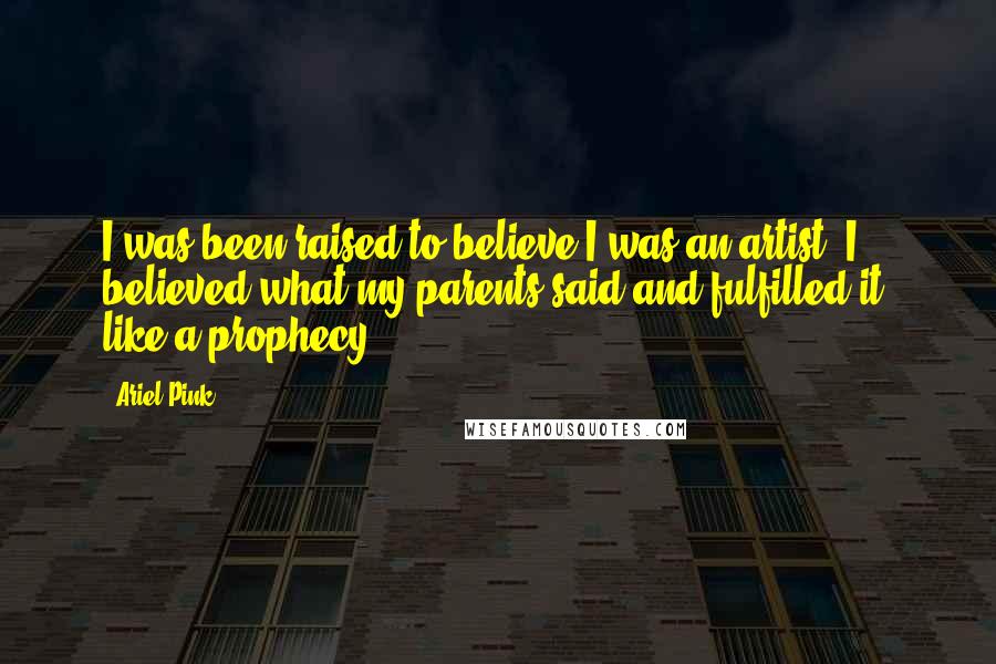 Ariel Pink Quotes: I was been raised to believe I was an artist. I believed what my parents said and fulfilled it, like a prophecy.