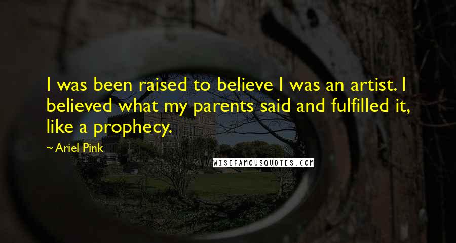 Ariel Pink Quotes: I was been raised to believe I was an artist. I believed what my parents said and fulfilled it, like a prophecy.