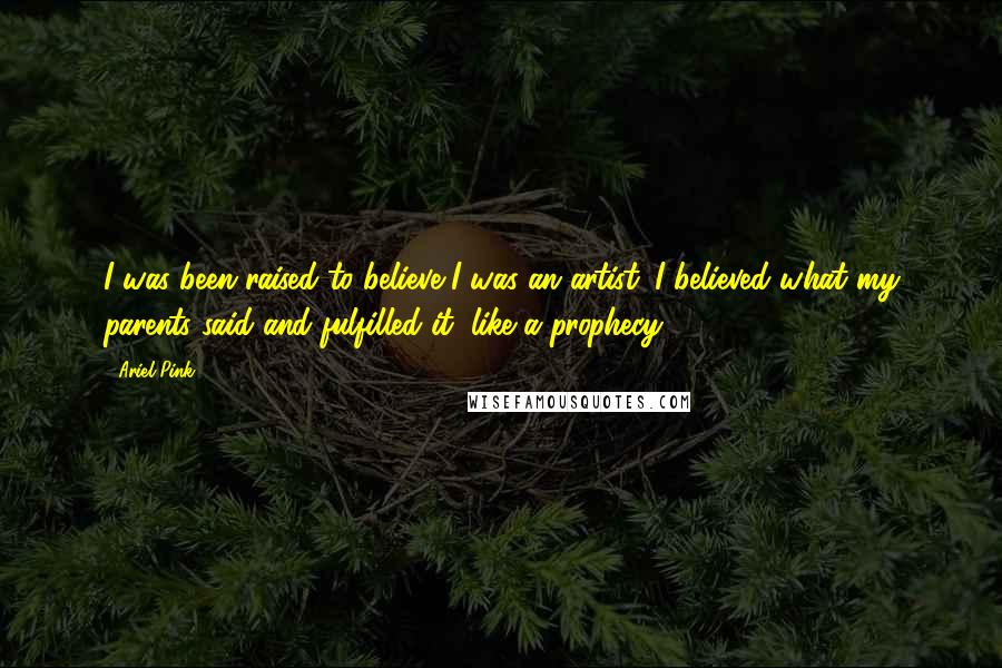 Ariel Pink Quotes: I was been raised to believe I was an artist. I believed what my parents said and fulfilled it, like a prophecy.