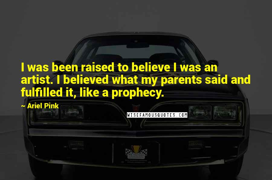 Ariel Pink Quotes: I was been raised to believe I was an artist. I believed what my parents said and fulfilled it, like a prophecy.