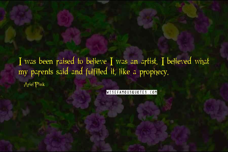 Ariel Pink Quotes: I was been raised to believe I was an artist. I believed what my parents said and fulfilled it, like a prophecy.